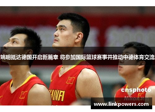 姚明抵达德国开启新篇章 将参加国际篮球赛事并推动中德体育交流